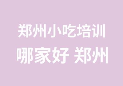 郑州小吃培训哪家好 郑州哪里有学做小吃的