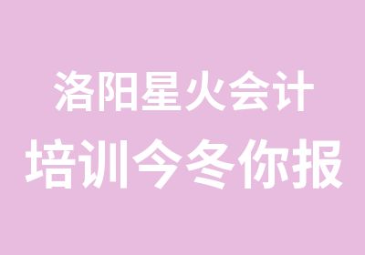 洛阳星火会计培训今冬你报班学习我送豪礼