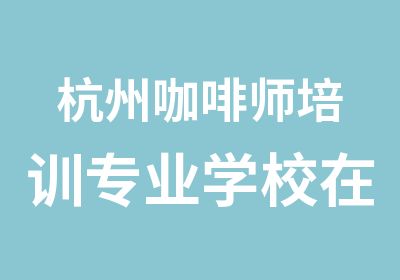 杭州咖啡师培训专业学校在线报名