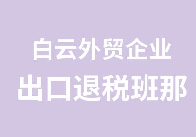 白云外贸企业出口退税班那个培训好