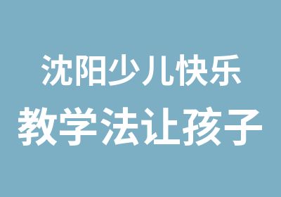 沈阳少儿快乐教学法让孩子爱上