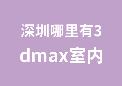 深圳哪里有3dmax室内设计培训