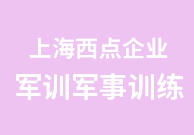 上海西点企业军训军事训练为什么要培训