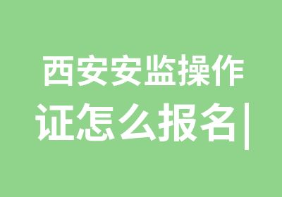 西安安监操作证怎么报名|安监操作证怎么考试