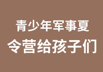 青少年军事夏令营给孩子们难忘的暑假