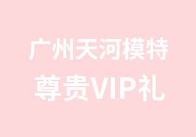 广州天河模特尊贵VIP礼遇课程培训班