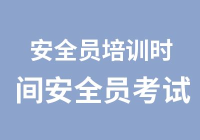 安全员培训时间安全员考试培训和报名流程