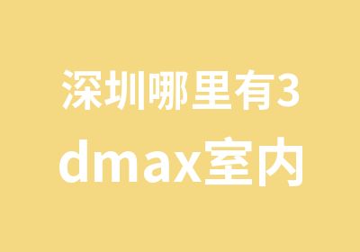 深圳哪里有3dmax室内设计培训班