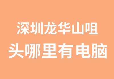 深圳龙华山咀头哪里有电脑培训哪个学校比较