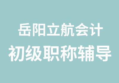 岳阳立航会计初级职称辅导好学校人人选择