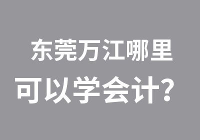 东莞万江哪里可以学会计？东莞万江哪里会计培训好？