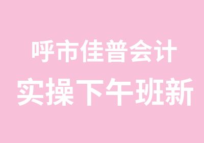 呼市佳普会计实操下午班新班开课