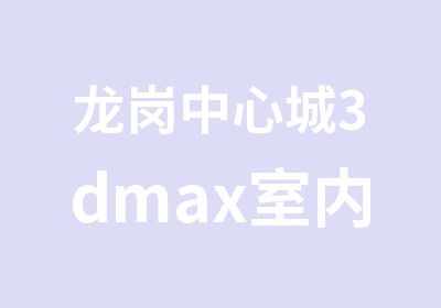 龙岗中心城3dmax室内设计综合培训