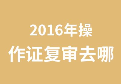 2016年操作证复审去哪里|操作证IC卡年审报名点