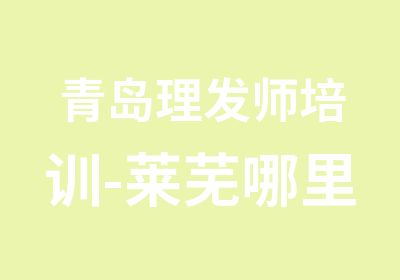 青岛理发师培训-莱芜哪里可以学美发