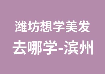 潍坊想学美发去哪学-滨州好的理发学校