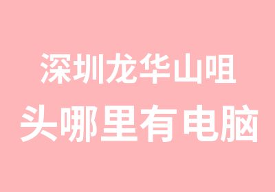 深圳龙华山咀头哪里有电脑职业培训学校哪家