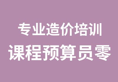 专业造价培训课程预算员零基础学习中心