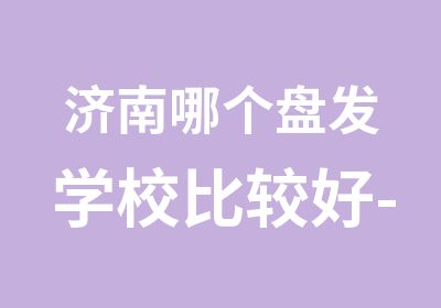 济南哪个盘发学校比较好-泰安哪里学剪发好