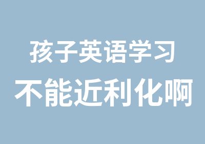 孩子英语学习不能近利化啊