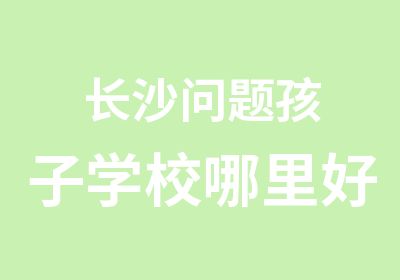 长沙问题孩子学校哪里好