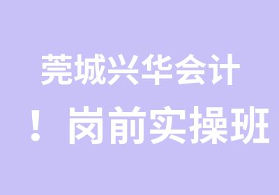 莞城兴华会计！岗前实操班