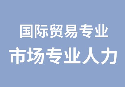 国际贸易专业市场专业<em><em>人力</em><em>资源</em></em>管理专业