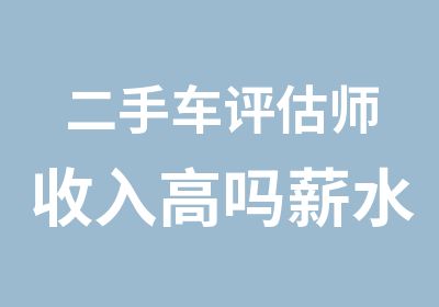 二手车评估师收入高吗薪水待遇怎么样工