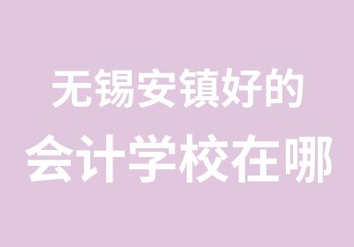 无锡安镇好的会计学校在哪里怎么报名培训