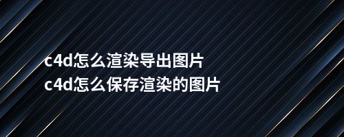 c4d怎么渲染导出图片c4d怎么保存渲染的图片