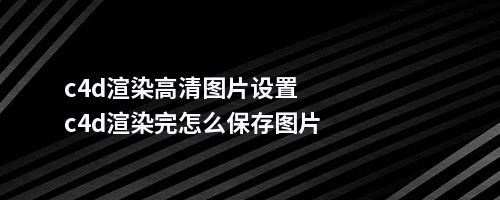 c4d渲染高清图片设置c4d渲染完怎么保存图片