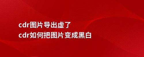 cdr图片导出虚了cdr如何把图片变成黑白