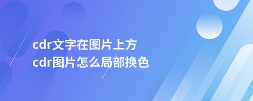 cdr文字在图片上方cdr图片怎么局部换色