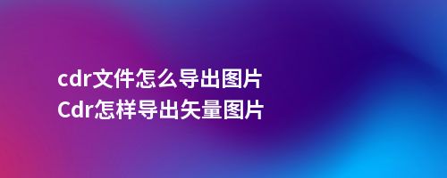 cdr文件怎么导出图片Cdr怎样导出矢量图片