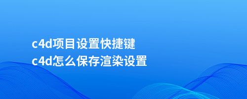 c4d项目设置快捷键c4d怎么保存渲染设置