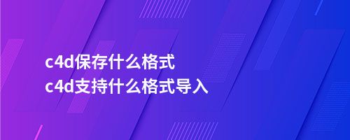 c4d保存什么格式c4d支持什么格式导入