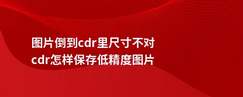 图片倒到cdr里尺寸不对cdr怎样保存低精度图片