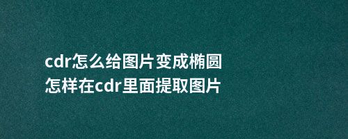 cdr怎么给图片变成椭圆怎样在cdr里面提取图片