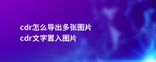 cdr怎么导出多张图片cdr文字置入图片