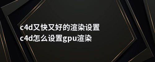 c4d又快又好的渲染设置c4d怎么设置gpu渲染