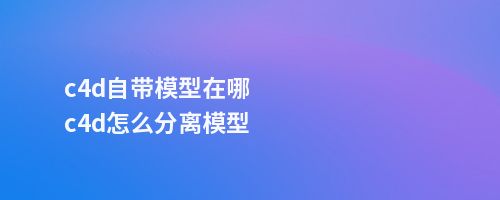 c4d自带模型在哪c4d怎么分离模型