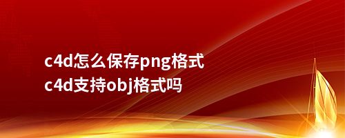 c4d怎么保存png格式c4d支持obj格式吗