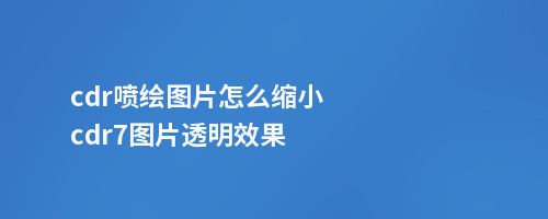 cdr喷绘图片怎么缩小cdr7图片透明效果