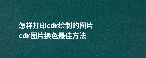 怎样打印cdr绘制的图片cdr图片换色佳方法