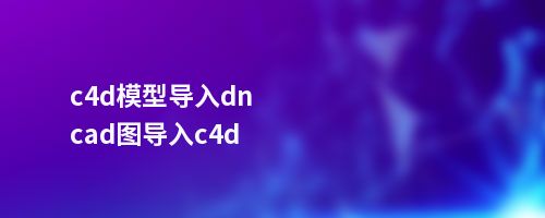 c4d模型导入dncad图导入c4d