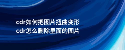 cdr如何把图片扭曲变形cdr怎么删除里面的图片