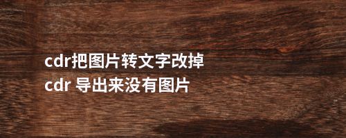 cdr把图片转文字改掉cdr 导出来没有图片