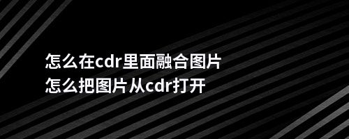 怎么在cdr里面融合图片怎么把图片从cdr打开