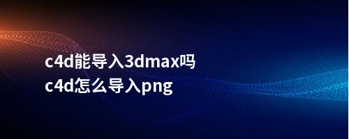 c4d能导入3dmax吗c4d怎么导入png