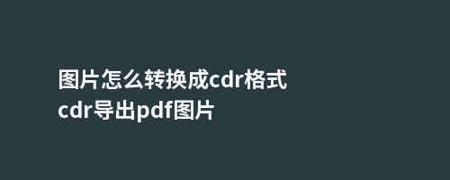 图片怎么转换成cdr格式cdr导出pdf图片